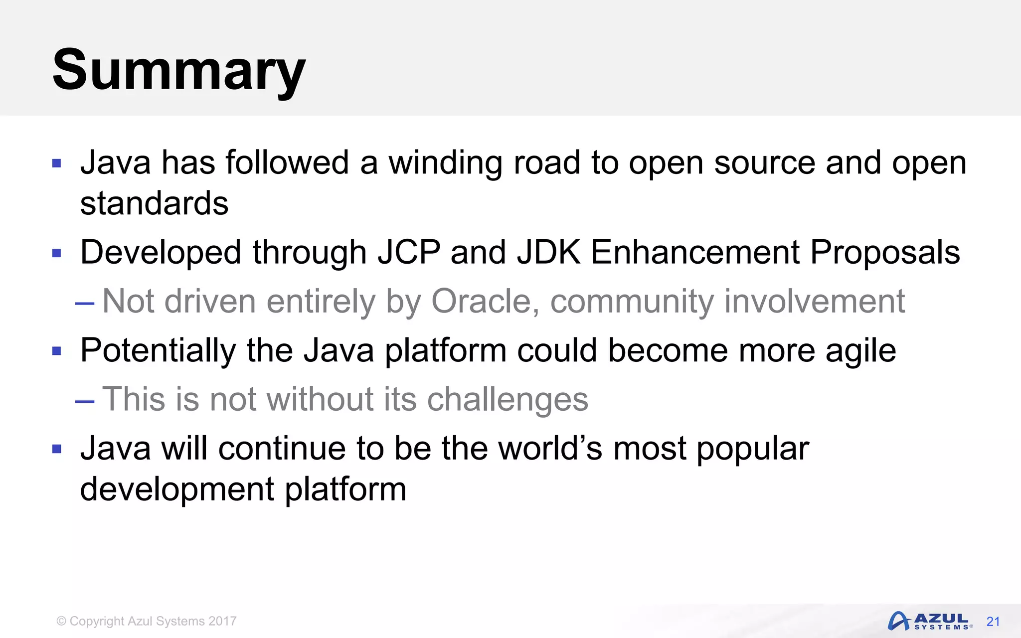 © Copyright Azul Systems 2017
Summary
 Java has followed a winding road to open source and open
standards
 Developed through JCP and JDK Enhancement Proposals
– Not driven entirely by Oracle, community involvement
 Potentially the Java platform could become more agile
– This is not without its challenges
 Java will continue to be the world’s most popular
development platform
21
 
