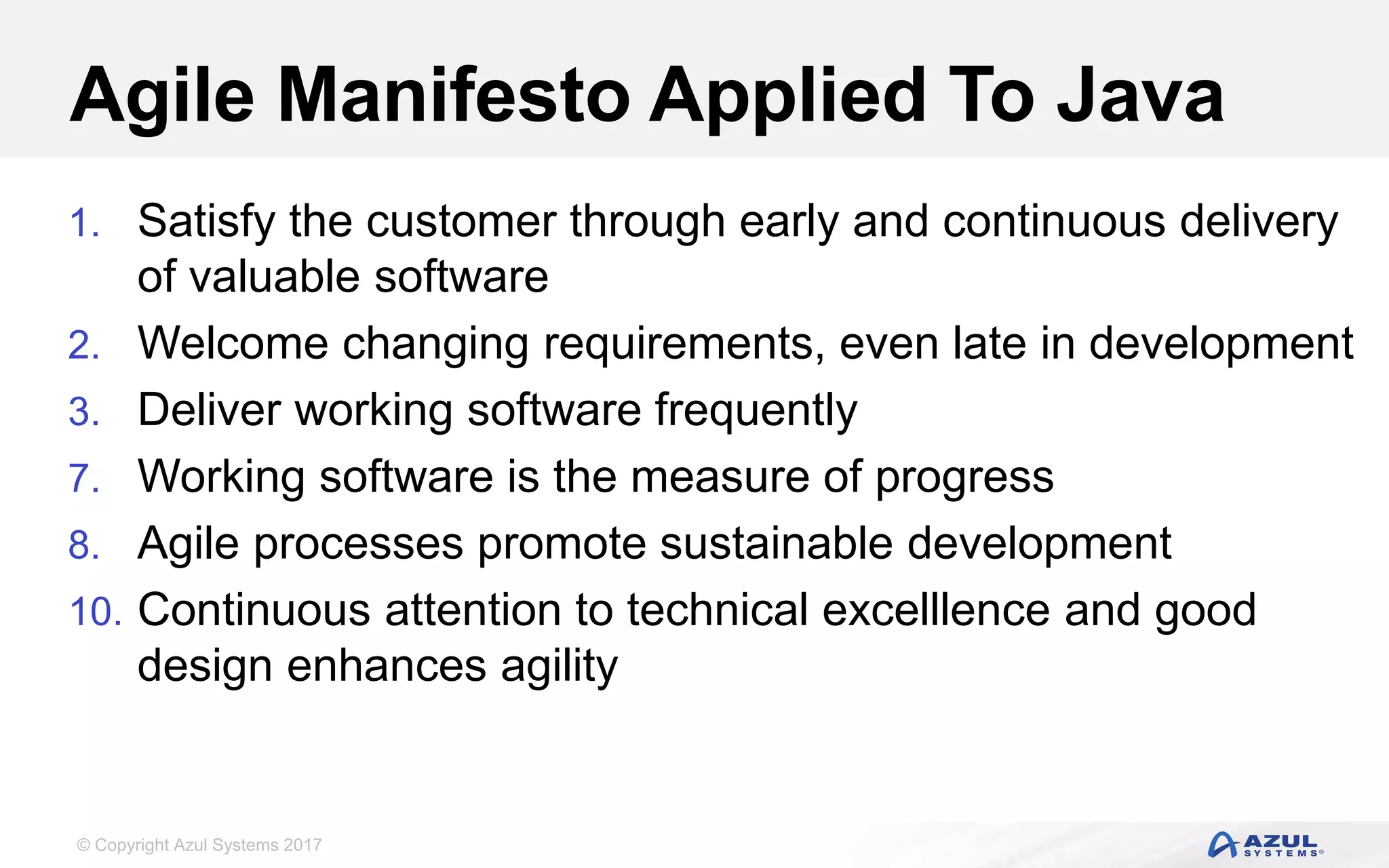 © Copyright Azul Systems 2017
Agile Manifesto Applied To Java
1. Satisfy the customer through early and continuous delivery
of valuable software
2. Welcome changing requirements, even late in development
3. Deliver working software frequently
7. Working software is the measure of progress
8. Agile processes promote sustainable development
10. Continuous attention to technical excelllence and good
design enhances agility
 