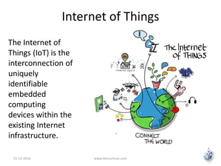 Internet of Things 
The Internet of 
Things (IoT) is the 
interconnection of 
uniquely 
identifiable 
embedded 
computing 
devices within the 
existing Internet 
infrastructure. 
15-12-2014 www.letsnurture.com 
 