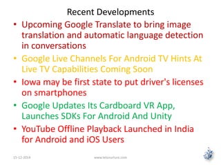 Recent Developments 
• Upcoming Google Translate to bring image 
translation and automatic language detection 
in conversations 
• Google Live Channels For Android TV Hints At 
Live TV Capabilities Coming Soon 
• Iowa may be first state to put driver's licenses 
on smartphones 
• Google Updates Its Cardboard VR App, 
Launches SDKs For Android And Unity 
• YouTube Offline Playback Launched in India 
for Android and iOS Users 
15-12-2014 www.letsnurture.com 
 