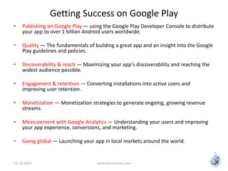Getting Success on Google Play 
• Publishing on Google Play — using the Google Play Developer Console to distribute 
your app to over 1 billion Android users worldwide. 
• Quality — The fundamentals of building a great app and an insight into the Google 
Play guidelines and policies. 
• Discoverability & reach — Maximizing your app's discoverability and reaching the 
widest audience possible. 
• Engagement & retention — Converting installations into active users and 
improving user retention. 
• Monetization — Monetization strategies to generate ongoing, growing revenue 
streams. 
• Measurement with Google Analytics — Understanding your users and improving 
your app experience, conversions, and marketing. 
• Going global — Launching your app in local markets around the world. 
15-12-2014 www.letsnurture.com 
 
