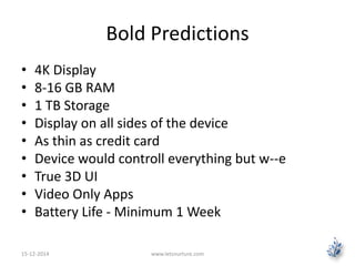 Bold Predictions 
• 4K Display 
• 8-16 GB RAM 
• 1 TB Storage 
• Display on all sides of the device 
• As thin as credit card 
• Device would controll everything but w--e 
• True 3D UI 
• Video Only Apps 
• Battery Life - Minimum 1 Week 
15-12-2014 www.letsnurture.com 
 