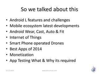 So we talked about this 
• Android L features and challenges 
• Mobile ecosystem latest developments 
• Android Wear, Cast, Auto & Fit 
• Internet of Things 
• Smart Phone operated Drones 
• Best Apps of 2014 
• Monetization 
• App Testing What & Why its required 
15-12-2014 www.letsnurture.com 
 