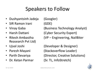 Speakers to Follow 
• Dushyantsinh Jadeja (Googler) 
• SIR Ramon Irani (GDE) 
• Vinay Gaba (Business Technology Analyst) 
• Harsh Dattani (Cyber Security Expert) 
• Ritesh Ambastha (VP – Engineering, NailBiter 
Reasearch Pvt Ltd) 
• Ujval Joshi (Developer & Designer) 
• Paresh Mayani (Stackoverflow Leader) 
• Parth Devariya (Director, Creative Solutions) 
• Dr. Ketan Parmar (Sr. TL, InfoStretch) 
15-12-2014 www.letsnurture.com 
 