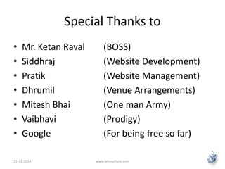 Special Thanks to 
• Mr. Ketan Raval (BOSS) 
• Siddhraj (Website Development) 
• Pratik (Website Management) 
• Dhrumil (Venue Arrangements) 
• Mitesh Bhai (One man Army) 
• Vaibhavi (Prodigy) 
• Google (For being free so far) 
15-12-2014 www.letsnurture.com 
 