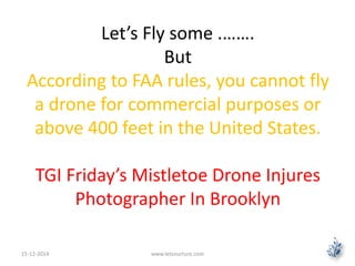 Let’s Fly some .……. 
But 
According to FAA rules, you cannot fly 
a drone for commercial purposes or 
above 400 feet in the United States. 
TGI Friday’s Mistletoe Drone Injures 
Photographer In Brooklyn 
15-12-2014 www.letsnurture.com 
 