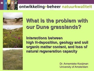 What is the problem with
our Dune grasslands?
Interactions between
high N-deposition, geology and soil
organic matter content, and loss of
natural regeneration capacity
Dr. Annemieke Kooijman
University of Amsterdam
 
