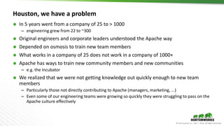 © Hortonworks Inc. 2011 – 2016. All Rights Reserved
Houston, we have a problem
 In 5 years went from a company of 25 to > 1000
– engineering grew from 22 to ~300
 Original engineers and corporate leaders understood the Apache way
 Depended on osmosis to train new team members
 What works in a company of 25 does not work in a company of 1000+
 Apache has ways to train new community members and new communities
– e.g. the Incubator
 We realized that we were not getting knowledge out quickly enough to new team
members
– Particularly those not directly contributing to Apache (managers, marketing, ...)
– Even some of our engineering teams were growing so quickly they were struggling to pass on the
Apache culture effectively
 