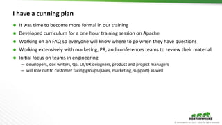© Hortonworks Inc. 2011 – 2016. All Rights Reserved
I have a cunning plan
 It was time to become more formal in our training
 Developed curriculum for a one hour training session on Apache
 Working on an FAQ so everyone will know where to go when they have questions
 Working extensively with marketing, PR, and conferences teams to review their material
 Initial focus on teams in engineering
– developers, doc writers, QE, UI/UX designers, product and project managers
– will role out to customer facing groups (sales, marketing, support) as well
 