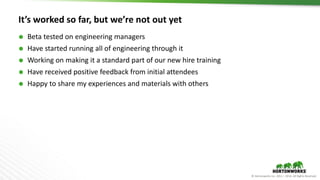 © Hortonworks Inc. 2011 – 2016. All Rights Reserved
It’s worked so far, but we’re not out yet
 Beta tested on engineering managers
 Have started running all of engineering through it
 Working on making it a standard part of our new hire training
 Have received positive feedback from initial attendees
 Happy to share my experiences and materials with others
 