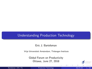 Understanding Production Technology
Eric J. Bartelsman
Vrije Universiteit Amsterdam, Tinbergen Institute
Global Forum on Productivity
Ottawa, June 27, 2018
Bartelsman (VU, TI) Production Technology 06/27/18 1 / 29
 