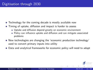 Digitisation through 2030
Technology for the coming decade is mostly available now
Timing of uptake, diﬀusion and impact is harder to assess
Uptake and diﬀusion depend greatly on economic environment
Policy can inﬂuence uptake and diﬀusion and can mitigate associated
problems
New technologies are changing the ’economic production technology’
used to convert primary inputs into utility
Data and analytical frameworks for economic policy will need to adapt
Bartelsman (VU, TI) Production Technology 06/27/18 12 / 29
 