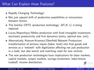 What Can Explain these Features?
Rapidly Changing Technology!
Not just upward shift of production possibilities or interactions
between factors.
The familiar CRTS ’production technology’ AF(K, L) is being
replaced.
Lucas/Hopenhayn/Melitz production with ﬁxed intangible investment,
stochastic productivity and ﬁrm dynamics (entry, optimal size, exit).
Alternatively, Kortum-Kramarz/Oberﬁeld Network Production:
transformation of primary inputs (labor, land) into ﬁnal goods and
services as a ’network’ with digitisation aﬀecting not just production
in a node, but also search and matching costs for new vertices.
The new production technologies have implications for labor markets,
capital markets, output markets, savings-investment, labor-leisure
tradeoﬀ, income distribution.
Bartelsman (VU, TI) Production Technology 06/27/18 20 / 29
 