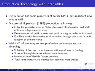 Production Technology with Intangibles
Digitalisation has some properties of earlier GPTs, but important new
ones as well
Features of Hopenhayn (1992) production technology:
Entry fee generates draw of ’Intangible asset’; Continuation and scale
of ﬁrm are dependent on draw.
Ex-ante expected proﬁt is zero, and proﬁt among incumbents is skewed
Equilibrium with heterogeneous ﬁrms either through curvature in proﬁt
function or demand curve
With shift of economy to new production technology, we are
observing:
Volatility of ﬁrm outcomes increase with use of new technology
Share of intangibles in total investment increases
Income share of ﬂexible factors decrease
Total rents increase and distribution becomes more skewed
Bartelsman (VU, TI) Production Technology 06/27/18 21 / 29
 