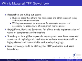 Why is Measured TFP Growth Low
Researchers are ruling out causes
Business sector has always had new goods and other causes of input
and output mismeasurement
Willingness-to-accept estimates are for consumer surplus, not
necessarily for productivity of suppliers at market prices
Brynjolfsson, Rock and Syverson: full eﬀects needs implementation of
waves of complementary innovations
Spending on intangibles in past decade may not have been measured
as output of capital goods, and returns to these investments will be
highly skewed and have variable and possibly long lags.
New technology could be shifting the GDP production and asset
boundaries
Bartelsman (VU, TI) Production Technology 06/27/18 22 / 29
 