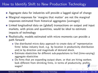 How to Identify Shift to New Production Technology
Aggregate data for industries will provide a lagged signal of change
Marginal responses for ’margins that matter’ are not the marginal
responses estimated from historical aggregates (averages)
Linked longitudinal data on (global) transactions on output and input
markets, with prices and quantities, would be ideal to estimate
impacts of technology
Realistically, models estimated with micro moments can provide a
path forward
Use distributed micro data approach to create data of ’representative
ﬁrms’ below industry level, e.g. by location in productivity distribution
and/or by direction and magnitude of demand shock.
Estimate elasticities for diﬀerent sub-populations to ﬁnd (time-varying)
aggregate elasticities
Do ﬁrms that are expanding output share, or that are hiring workers
look diﬀerent from shrinking ﬁrms, in terms of productivity, proﬁts,
wages?
Bartelsman (VU, TI) Production Technology 06/27/18 23 / 29
 