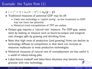 Example: the Taylor Rule (1)
i = r∗ + π + απ(π − π∗) + αy (y − ¯y)
Traditional measures of potential GDP may be oﬀ.
Likely new technology is ’capital saving’, so low investment to GDP
may not mean low potential.
Historical trend extrapolations of TFP are useless.
Output gap requires a ’natural rate’ measure: For GDP-gap, assess
slack by looking at measure such as hours-to-output and marginal
cost changes split by growing and shrinking ﬁrms.
Note that high rents of productive (and growing) ﬁrms can decline as
technology diﬀuses to competitors or that slack can increase as
resources reallocate to most productive technologies
Historical measures of natural rate of unemployment are less useful in
a world of robots-taking-jobs.
Labor-leisure tradeoﬀ and labor-force decisions may become more
granular with new technology.
Bartelsman (VU, TI) Production Technology 06/27/18 24 / 29
 