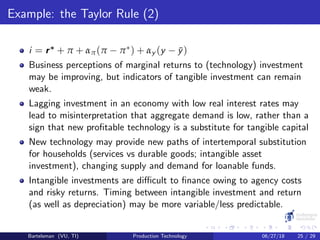 Example: the Taylor Rule (2)
i = r∗ + π + απ(π − π∗) + αy (y − ¯y)
Business perceptions of marginal returns to (technology) investment
may be improving, but indicators of tangible investment can remain
weak.
Lagging investment in an economy with low real interest rates may
lead to misinterpretation that aggregate demand is low, rather than a
sign that new proﬁtable technology is a substitute for tangible capital
New technology may provide new paths of intertemporal substitution
for households (services vs durable goods; intangible asset
investment), changing supply and demand for loanable funds.
Intangible investments are diﬃcult to ﬁnance owing to agency costs
and risky returns. Timing between intangible investment and return
(as well as depreciation) may be more variable/less predictable.
Bartelsman (VU, TI) Production Technology 06/27/18 25 / 29
 