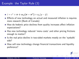 Example: the Taylor Rule (3)
i = r∗ + π + απ(π − π∗) + αy (y − ¯y)
Eﬀects of new technology on actual and measured inﬂation is requires
more research (Bank of Canada)
How do hedonic price declines from quality increases aﬀect inﬂation
expectations?
Has new technology reduced ’menu costs’ and other pricing frictions
enough to matter?
Is the real price decline in two-sided markets mostly on the ’eyeballs’
side?
How will new technology change ﬁnancial transactions and liquidity
preference?
Bartelsman (VU, TI) Production Technology 06/27/18 26 / 29
 