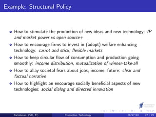 Example: Structural Policy
How to stimulate the production of new ideas and new technology: IP
and market power vs open source+
How to encourage ﬁrms to invest in (adopt) welfare enhancing
technology: carrot and stick; ﬂexible markets
How to keep circular ﬂow of consumption and production going
smoothly: income distribution, mutualization of winner-take-all
How to allay societal fears about jobs, income, future: clear and
factual narrative
How to highlight an encourage socially beneﬁcial aspects of new
technologies: social dialog and directed innovation
Bartelsman (VU, TI) Production Technology 06/27/18 27 / 29
 