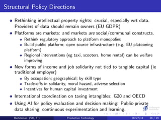 Structural Policy Directions
Rethinking intellectual property rights: crucial, especially wrt data.
Providers of data should remain owners (EU GDPR)
Platforms are markets: and markets are social/communal constructs.
Rethink regulatory approach to platform monopolies
Build public platform: open source infrastructure (e.g. EU platooning
platform)
Regional interventions (eg taxi, scooters, home rental) can be welfare
improving
New forms of income and job solidarity not tied to tangible capital (ie
traditional employer)
By occupation; geographical; by skill type
Trade-oﬀs in solidarity, moral hazard, adverse selection
Incentives for human capital investment
International coordination on taxing intangibles: G20 and OECD
Using AI for policy evaluation and decision making: Public-private
data sharing, continuous experimentation and learning.
Bartelsman (VU, TI) Production Technology 06/27/18 28 / 29
 