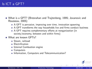 Is ICT a GPT?
What is a GPT? (Bresnahan and Trajtenberg, 1995; Jovanovic and
Rousseau, 2005)
A GPT is pervasive, improving over time, innovation spawning
A GPT transforms the way households live and ﬁrms conduct business
A GPT requires complementary eﬀorts at reorganization (in
society/economy, between and within ﬁrms)
What are known GPTs?
Steam, railroad
Electriﬁcation
Internal Combustion engine
Computers
Information, Computers and Telecommunication?
Bartelsman (VU, TI) Production Technology 06/27/18 2 / 29
 