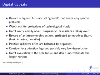 Digital Caveats
Beware of hypes: AI is not yet ’general’, but solves very speciﬁc
problems
Watch out for projections of technological magic
Don’t worry unduly about ’singularity’, or machines taking over.
Beware of anthropomorphic actions attributed to machines (learn,
think, imagine, describe)
Positive spillovers often are balanced by negatives
Consider long adoption lags and possibly very low depreciation
Don’t overestimate the near future and don’t underestimate the
longer horizon
see: Rodney Brooks (2017)
Bartelsman (VU, TI) Production Technology 06/27/18 29 / 29
 