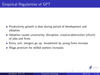 Empirical Regularities of GPT
Productivity growth is slow during period of development and
adoption
Adoption causes uncertainty, disruption, creative-destruction (churn)
of jobs and ﬁrms
Entry, exit, mergers go up. Investment by young ﬁrms increase
Wage premium for skilled workers increases
Bartelsman (VU, TI) Production Technology 06/27/18 4 / 29
 