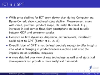 ICT is a GPT
While price declines for ICT seem slower than during Computer era,
Byrne-Corrado show continued steep decline. Measurement issues
with cloud, platform, product scope, etc make this hard. E.g.,
increases in real service ﬂows from smartphone are hard to split
between GDP and consumer surplus
Evidence on ﬁrm dynamics, dispersion, entrants/exits, investment
could point to GPT (Foster et al. 2018)
Overalll, label of GPT is not deﬁned precisely enough to oﬀer insights
into what is changing in production/consumption and what the
impacts are on statistical measures
A more detailed over view of new technology as well as of statistical
developments can provide a more analytical framework
Bartelsman (VU, TI) Production Technology 06/27/18 6 / 29
 