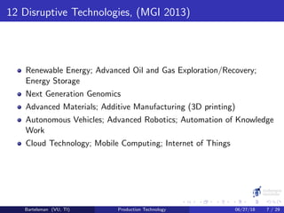 12 Disruptive Technologies, (MGI 2013)
Renewable Energy; Advanced Oil and Gas Exploration/Recovery;
Energy Storage
Next Generation Genomics
Advanced Materials; Additive Manufacturing (3D printing)
Autonomous Vehicles; Advanced Robotics; Automation of Knowledge
Work
Cloud Technology; Mobile Computing; Internet of Things
Bartelsman (VU, TI) Production Technology 06/27/18 7 / 29
 