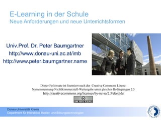 E-Learning in der Schule  Neue Anforderungen und neue Unterrichtsformen Univ.Prof. Dr. Peter Baumgartner http://www.donau-uni.ac.at/imb http://www.peter.baumgartner.name Dieser Foliensatz ist lizensiert nach der  Creative Commons Lizenz: Namensnennung-NichtKommerziell-Weitergabe unter gleichen Bedingungen 2.5 http://creativecommons.org/licenses/by-nc-sa/2.5/deed.de 