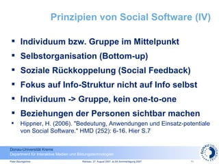 Prinzipien von Social Software (IV) Individuum bzw. Gruppe im Mittelpunkt Selbstorganisation (Bottom-up) Soziale Rückkoppelung (Social Feedback) Fokus auf Info-Struktur nicht auf Info selbst Individuum -> Gruppe, kein one-to-one Beziehungen der Personen sichtbar machen Hippner, H. (2006). "Bedeutung, Anwendungen und  Einsatz-potentiale von Social Software." HMD (252): 6-16. Hier S.7 