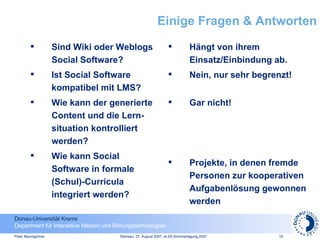 Einige Fragen & Antworten Sind Wiki oder Weblogs Social Software? Ist Social Software kompatibel mit LMS? Wie kann der generierte Content und die Lern-situation kontrolliert werden?  Wie kann Social Software in formale (Schul)-Curricula integriert werden? Hängt von ihrem Einsatz/Einbindung ab. Nein, nur sehr begrenzt! Gar nicht! Projekte, in denen fremde Personen zur kooperativen Aufgabenlösung gewonnen werden 