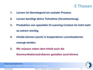 5 Thesen Lernen ist überwiegend ein sozialer Prozess. Lernen benötigt aktive Teilnahme (Verantwortung). Produktion von speziellen E-Learning Content ist nicht mehr so extrem wichtig. Inhalte können (auch) in kooperativen Lernsituationen erzeugt werden. Wir müssen neben dem Inhalt auch die Kommunikationsstrukturen gestalten (und lehren)  