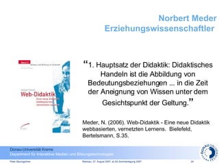 Norbert Meder Erziehungswissenschaftler  “ 1. Hauptsatz der Didaktik: Didaktisches Handeln ist die Abbildung von Bedeutungsbeziehungen ... in die Zeit der Aneignung von Wissen unter dem Gesichtspunkt der Geltung. ” Meder, N. (2006). Web-Didaktik - Eine neue Didaktik webbasierten, vernetzten Lernens.  Bielefeld, Bertelsmann, S.35. 