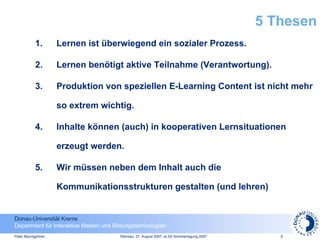 5 Thesen Lernen ist überwiegend ein sozialer Prozess. Lernen benötigt aktive Teilnahme (Verantwortung). Produktion von speziellen E-Learning Content ist nicht mehr so extrem wichtig. Inhalte können (auch) in kooperativen Lernsituationen erzeugt werden. Wir müssen neben dem Inhalt auch die Kommunikationsstrukturen gestalten (und lehren)  