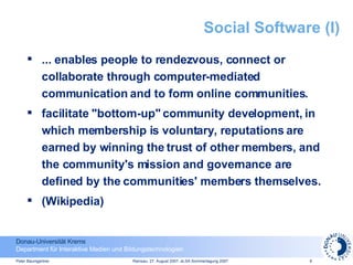 Social Software (I) ... enables people to rendezvous, connect or collaborate through computer-mediated communication and to form online communities.  facilitate "bottom-up" community development, in which membership is voluntary, reputations are earned by winning the trust of other members, and the community's mission and governance are defined by the communities' members themselves. (Wikipedia) 
