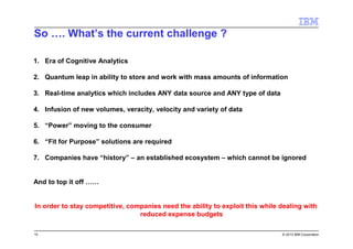 15 © 2013 IBM Corporation
So …. What’s the current challenge ?
1. Era of Cognitive Analytics
2. Quantum leap in ability to store and work with mass amounts of information
3. Real-time analytics which includes ANY data source and ANY type of data
4. Infusion of new volumes, veracity, velocity and variety of data
5. “Power” moving to the consumer
6. “Fit for Purpose” solutions are required
7. Companies have “history” – an established ecosystem – which cannot be ignored
And to top it off ……
In order to stay competitive, companies need the ability to exploit this while dealing with
reduced expense budgets
 