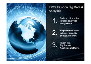17 © 2013 IBM Corporation
IBM’s POV on Big Data &
Analytics
Build a culture that
infuses analytics
everywhere.
Be proactive about
privacy, security
and governance.
Invest in a
Big Data &
Analytics platform.
1.
2.
3.
 