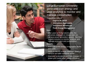 28 © 2013 IBM Corporation
28
Large European University
generates own energy and
uses analytics to monitor and
manage consumption
Need
• After years of 8-digit electric bills, the
university deployed an independent on-
campus power generation system. But they
lacked a solution to monitor, analyze, and
manage production and consumption,
Benefits
• Anticipate lower energy consumption levels
and costs
• Ability to identify energy inefficient areas of
campus and take corrective action
• Improved understanding of how changes in
power grid model affect energy efficiency
Capabilities Utilized:
Cognos BI, SPSS
InfoSphere BigInsights
InfoSphere Warehouse
Tivoli Energy Management
 