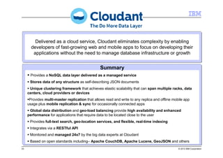 33 © 2013 IBM Corporation
Delivered as a cloud service, Cloudant eliminates complexity by enabling
developers of fast-growing web and mobile apps to focus on developing their
applications without the need to manage database infrastructure or growth
Delivered as a cloud service, Cloudant eliminates complexity by enabling
developers of fast-growing web and mobile apps to focus on developing their
applications without the need to manage database infrastructure or growth
Provides a NoSQL data layer delivered as a managed service
Stores data of any structure as self-describing JSON documents
Unique clustering framework that achieves elastic scalability that can span multiple racks, data
centers, cloud providers or devices
Provides multi-master replication that allows read and write to any replica and offline mobile app
usage plus mobile replication & sync for occasionally connected apps
Global data distribution and geo-load balancing provide high availability and enhanced
performance for applications that require data to be located close to the user
Provides full-text search, geo-location services, and flexible, real-time indexing
Integrates via a RESTful API
Monitored and managed 24x7 by the big data experts at Cloudant
Based on open standards including– Apache CouchDB, Apache Lucene, GeoJSON and others
Provides a NoSQL data layer delivered as a managed service
Stores data of any structure as self-describing JSON documents
Unique clustering framework that achieves elastic scalability that can span multiple racks, data
centers, cloud providers or devices
Provides multi-master replication that allows read and write to any replica and offline mobile app
usage plus mobile replication & sync for occasionally connected apps
Global data distribution and geo-load balancing provide high availability and enhanced
performance for applications that require data to be located close to the user
Provides full-text search, geo-location services, and flexible, real-time indexing
Integrates via a RESTful API
Monitored and managed 24x7 by the big data experts at Cloudant
Based on open standards including– Apache CouchDB, Apache Lucene, GeoJSON and others
Summary
 