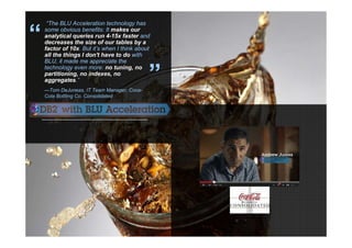 37 © 2013 IBM Corporation
“The BLU Acceleration technology has
some obvious benefits: It makes our
analytical queries run 4-15x faster and
decreases the size of our tables by a
factor of 10x. But it’s when I think about
all the things I don't have to do with
BLU, it made me appreciate the
technology even more: no tuning, no
partitioning, no indexes, no
aggregates.”
—Tom DeJuneas, IT Team Manager, Coca-
Cola Bottling Co. Consolidated
“
”
 