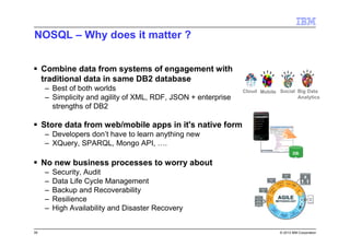 39 © 2013 IBM Corporation
NOSQL – Why does it matter ?
Combine data from systems of engagement with
traditional data in same DB2 database
– Best of both worlds
– Simplicity and agility of XML, RDF, JSON + enterprise
strengths of DB2
Store data from web/mobile apps in it's native form
– Developers don’t have to learn anything new
– XQuery, SPARQL, Mongo API, ….
No new business processes to worry about
– Security, Audit
– Data Life Cycle Management
– Backup and Recoverability
– Resilience
– High Availability and Disaster Recovery
DB
2
J
S
O
N
Big Data
Analytics
SocialMobileCloud
 