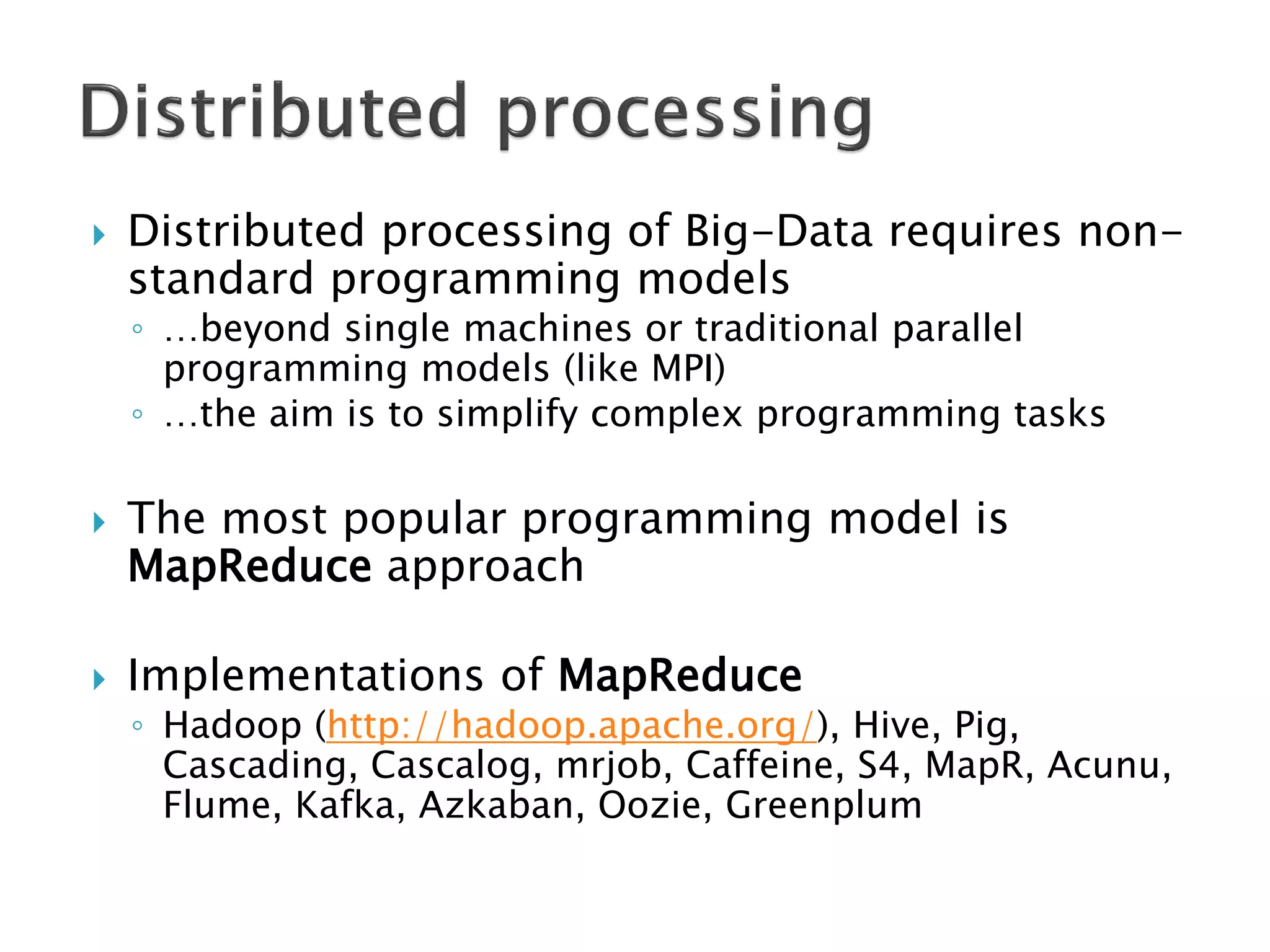 

Distributed processing of Big-Data requires nonstandard programming models
◦ …beyond single machines or traditional parallel
programming models (like MPI)
◦ …the aim is to simplify complex programming tasks





The most popular programming model is
MapReduce approach
Implementations of MapReduce

◦ Hadoop (http://hadoop.apache.org/), Hive, Pig,
Cascading, Cascalog, mrjob, Caffeine, S4, MapR, Acunu,
Flume, Kafka, Azkaban, Oozie, Greenplum

 