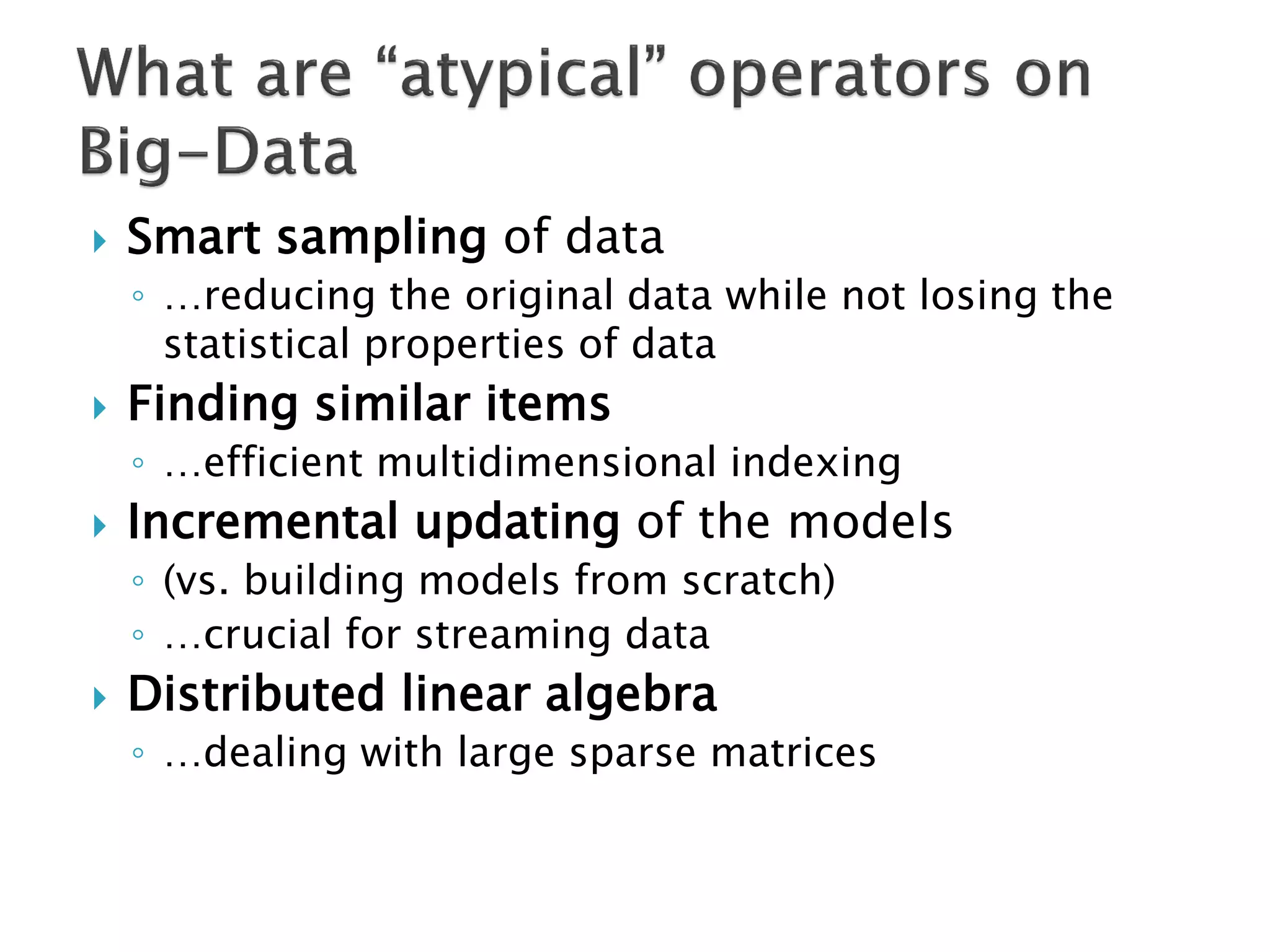 

Smart sampling of data
◦ …reducing the original data while not losing the
statistical properties of data



Finding similar items
◦ …efficient multidimensional indexing



Incremental updating of the models
◦ (vs. building models from scratch)
◦ …crucial for streaming data



Distributed linear algebra
◦ …dealing with large sparse matrices

 