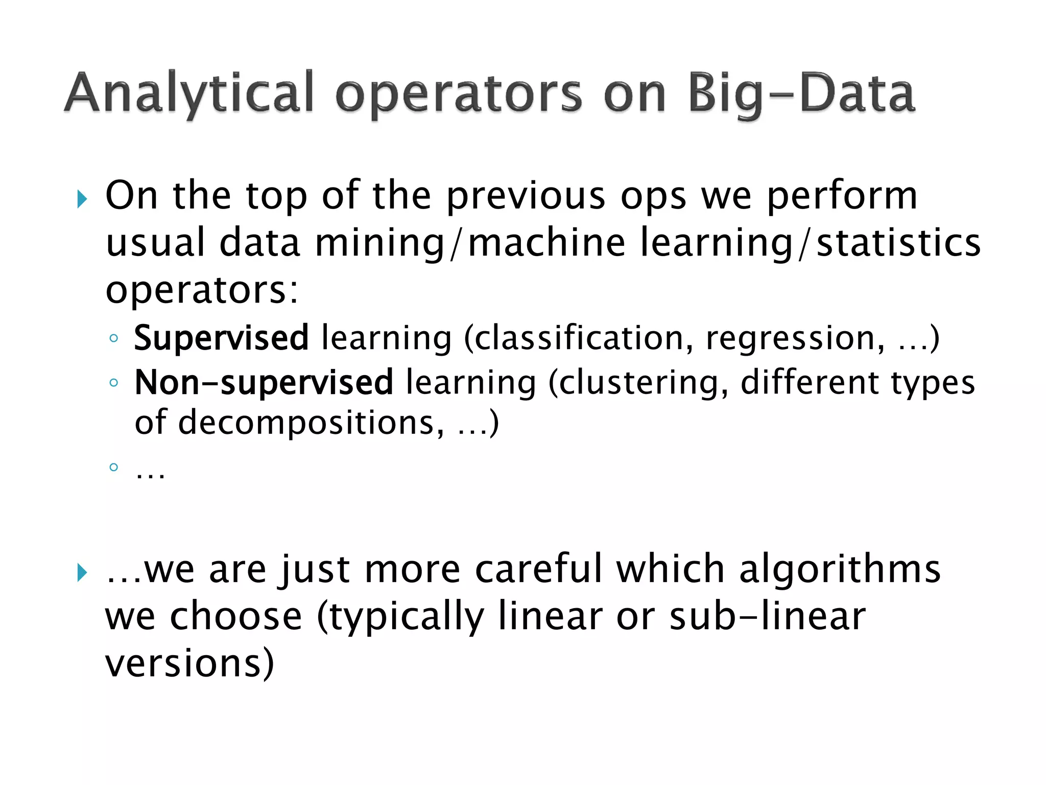 

On the top of the previous ops we perform
usual data mining/machine learning/statistics
operators:
◦ Supervised learning (classification, regression, …)
◦ Non-supervised learning (clustering, different types
of decompositions, …)
◦ …



…we are just more careful which algorithms
we choose (typically linear or sub-linear
versions)

 