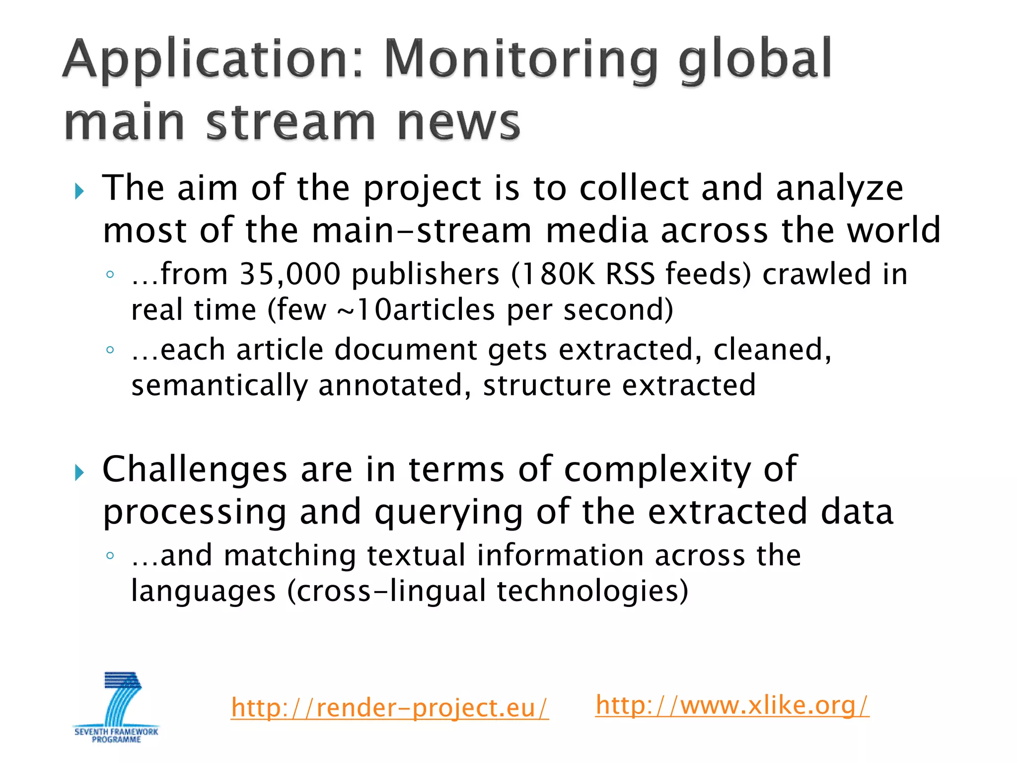

The aim of the project is to collect and analyze
most of the main-stream media across the world
◦ …from 35,000 publishers (180K RSS feeds) crawled in
real time (few ~10articles per second)
◦ …each article document gets extracted, cleaned,
semantically annotated, structure extracted



Challenges are in terms of complexity of
processing and querying of the extracted data
◦ …and matching textual information across the
languages (cross-lingual technologies)

http://render-project.eu/

http://www.xlike.org/

 