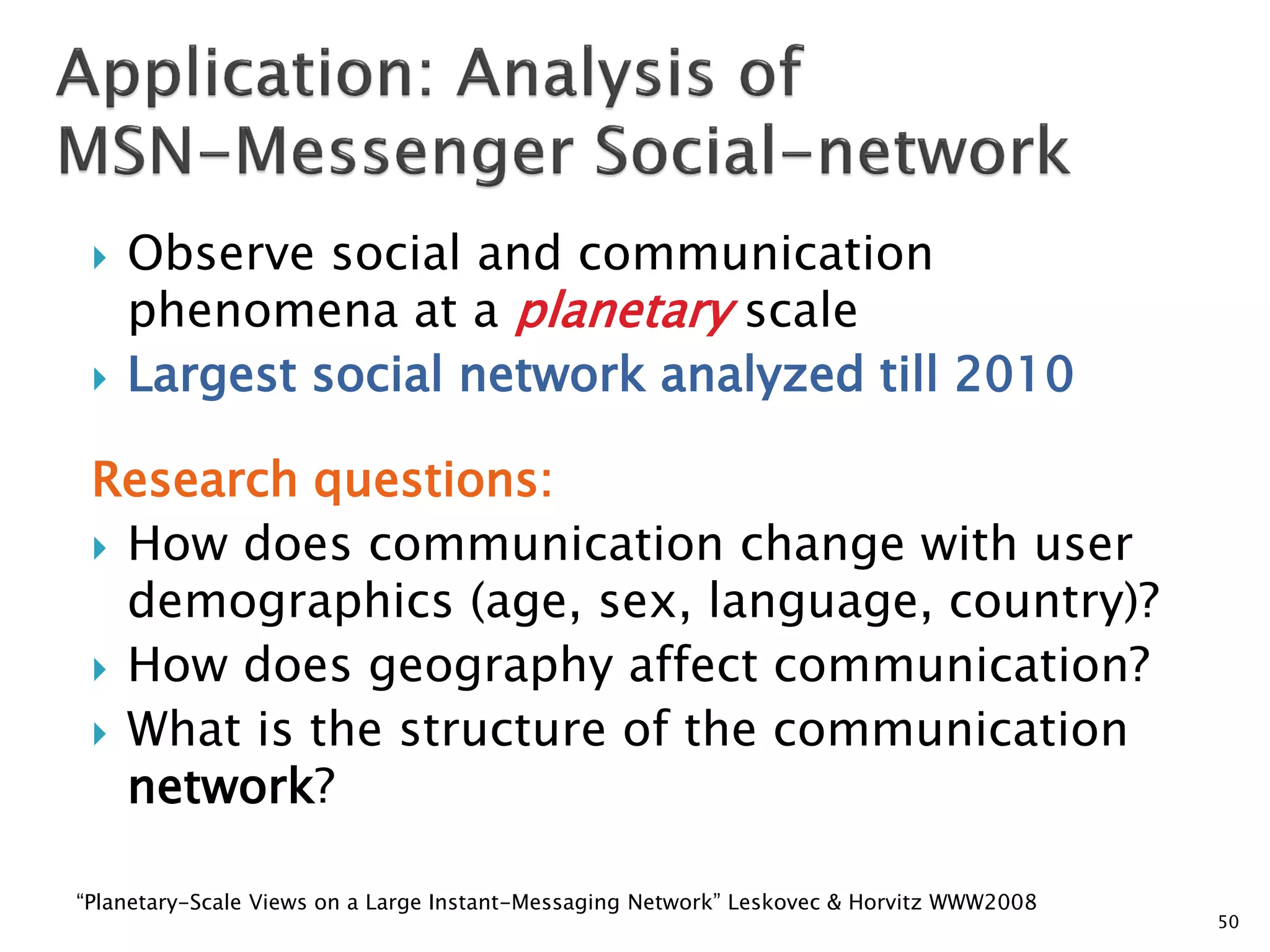 



Observe social and communication
phenomena at a planetary scale
Largest social network analyzed till 2010

Research questions:
 How does communication change with user
demographics (age, sex, language, country)?
 How does geography affect communication?
 What is the structure of the communication
network?
“Planetary-Scale Views on a Large Instant-Messaging Network” Leskovec & Horvitz WWW2008

50

 