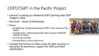 CERT/CSIRT in the Pacific Project
• Interest in setting up a National CERT (starting with CERT
Tonga) in 2016
• Kick Start – Series of Workshops
• Focus
o Establishing & Operationalizing a CERT in the context of the
Pacific
o Collaboration + Networking (with other partners PACSON,
APCERT & FIRST)
o On the job training
o Sharing ideas, success stories etc
• Created momentum in other areas of cyber security i.e.
education & awareness, support for LEAs and other
stakeholders
16
 