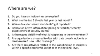 Where are we?
1. Do you have an incident response plan?
2. What are the top 5 threats last year or last month?
3. Where do cyber security incidents* get reported?
4. Is there an active information sharing network for security
practitioners or security teams?
5. Is there good visibility of what is happening in the environment?
6. Are organisations assessed to deal with data breach incidents or
ransomware? How is the coverage?
7. Are there any activities related to the coordination of incidents
within a specific economic sector or at the national level.
17
 